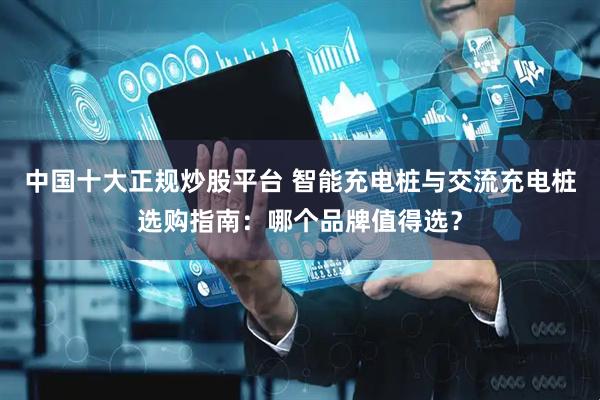 中国十大正规炒股平台 智能充电桩与交流充电桩选购指南：哪个品牌值得选？