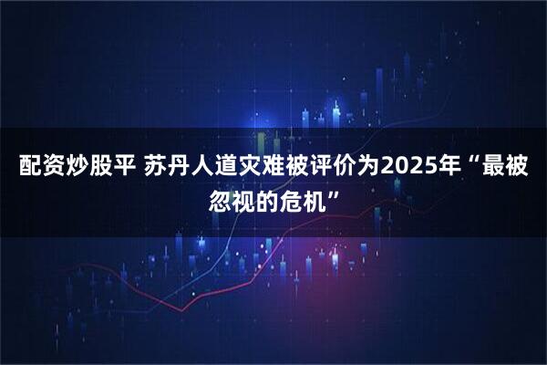 配资炒股平 苏丹人道灾难被评价为2025年“最被忽视的危机”