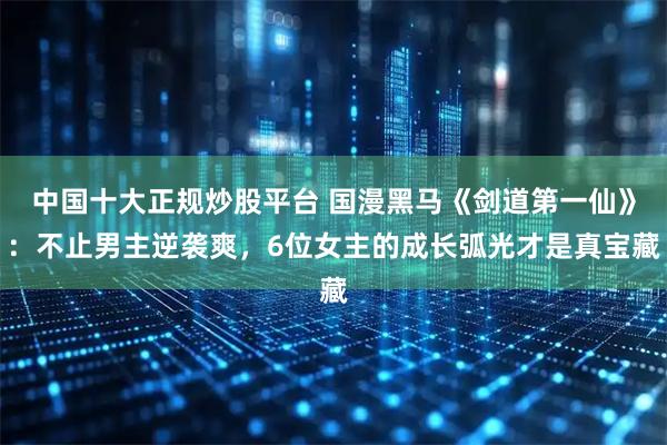 中国十大正规炒股平台 国漫黑马《剑道第一仙》：不止男主逆袭爽，6位女主的成长弧光才是真宝藏