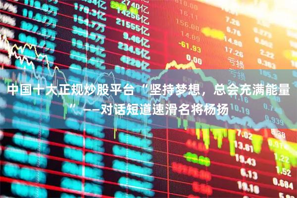 中国十大正规炒股平台 “坚持梦想，总会充满能量” ——对话短道速滑名将杨扬