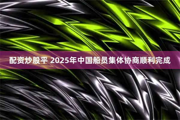 配资炒股平 2025年中国船员集体协商顺利完成
