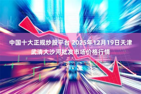 中国十大正规炒股平台 2025年12月19日天津武清大沙河批发市场价格行情