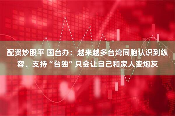 配资炒股平 国台办：越来越多台湾同胞认识到纵容、支持“台独”只会让自己和家人变炮灰