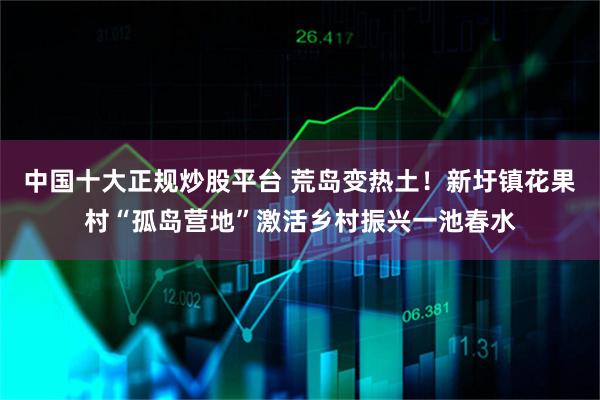中国十大正规炒股平台 荒岛变热土！新圩镇花果村“孤岛营地”激活乡村振兴一池春水