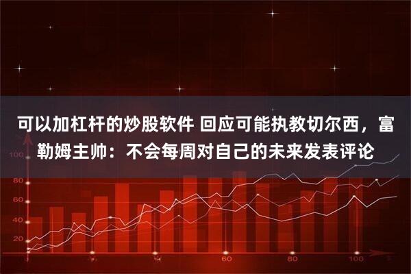 可以加杠杆的炒股软件 回应可能执教切尔西，富勒姆主帅：不会每周对自己的未来发表评论