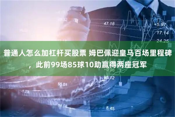 普通人怎么加杠杆买股票 姆巴佩迎皇马百场里程碑，此前99场85球10助赢得两座冠军