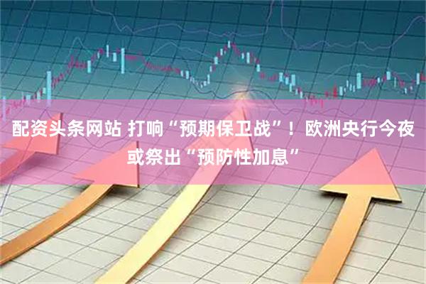 配资头条网站 打响“预期保卫战”！欧洲央行今夜或祭出“预防性加息”